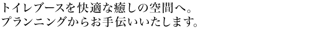トイレブースを快適な癒しの空間へ。プランニングからお手伝いいたします。
