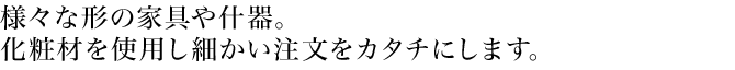 様々な形の家具や什器。化粧材を使用し細かい注文をカタチにします。